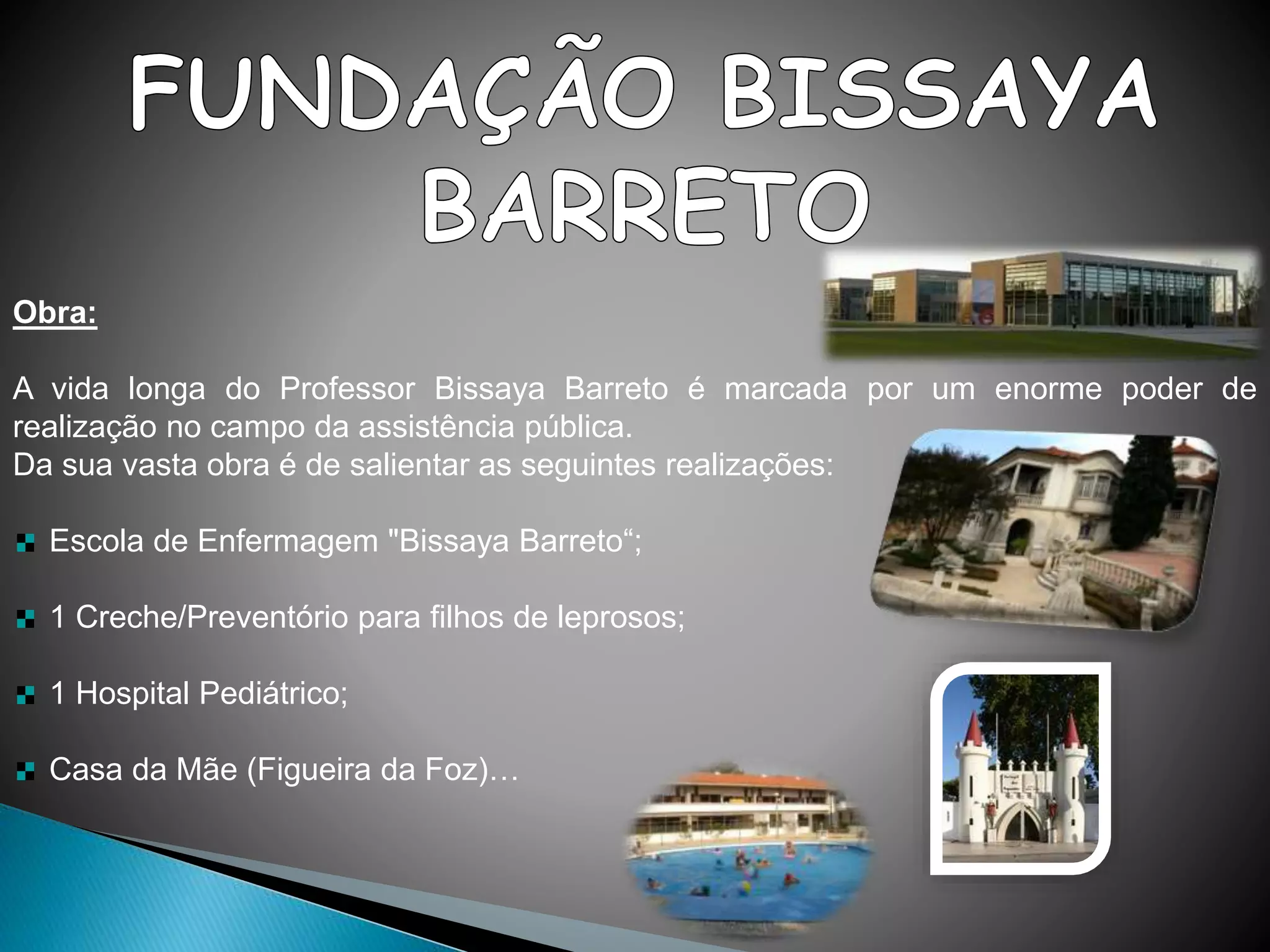 Obra:
A vida longa do Professor Bissaya Barreto é marcada por um enorme poder de
realização no campo da assistência pública.
Da sua vasta obra é de salientar as seguintes realizações:
Escola de Enfermagem "Bissaya Barreto“;
1 Creche/Preventório para filhos de leprosos;
1 Hospital Pediátrico;
Casa da Mãe (Figueira da Foz)…
 