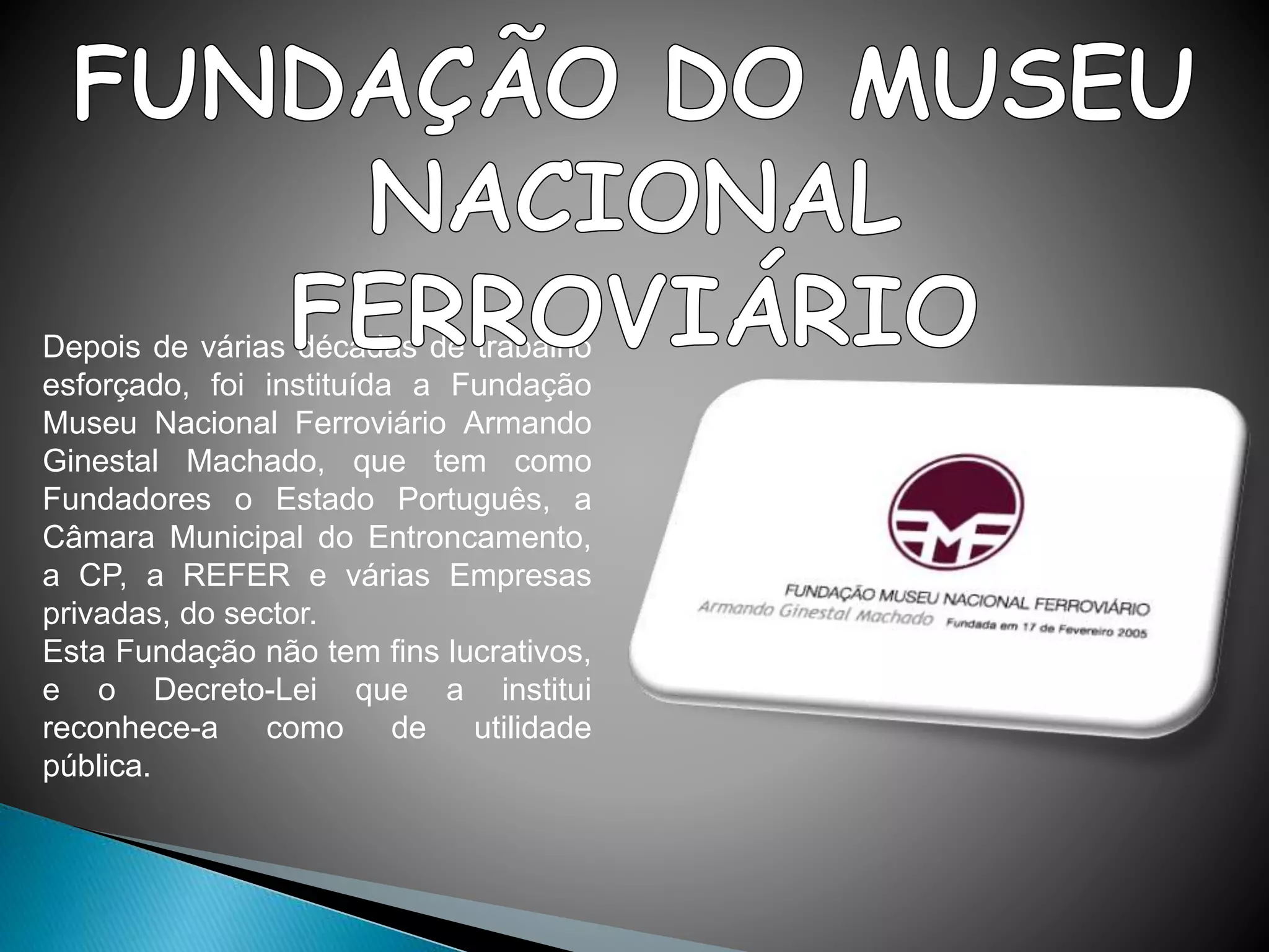 Depois de várias décadas de trabalho
esforçado, foi instituída a Fundação
Museu Nacional Ferroviário Armando
Ginestal Machado, que tem como
Fundadores o Estado Português, a
Câmara Municipal do Entroncamento,
a CP, a REFER e várias Empresas
privadas, do sector.
Esta Fundação não tem fins lucrativos,
e o Decreto-Lei que a institui
reconhece-a como de utilidade
pública.
 