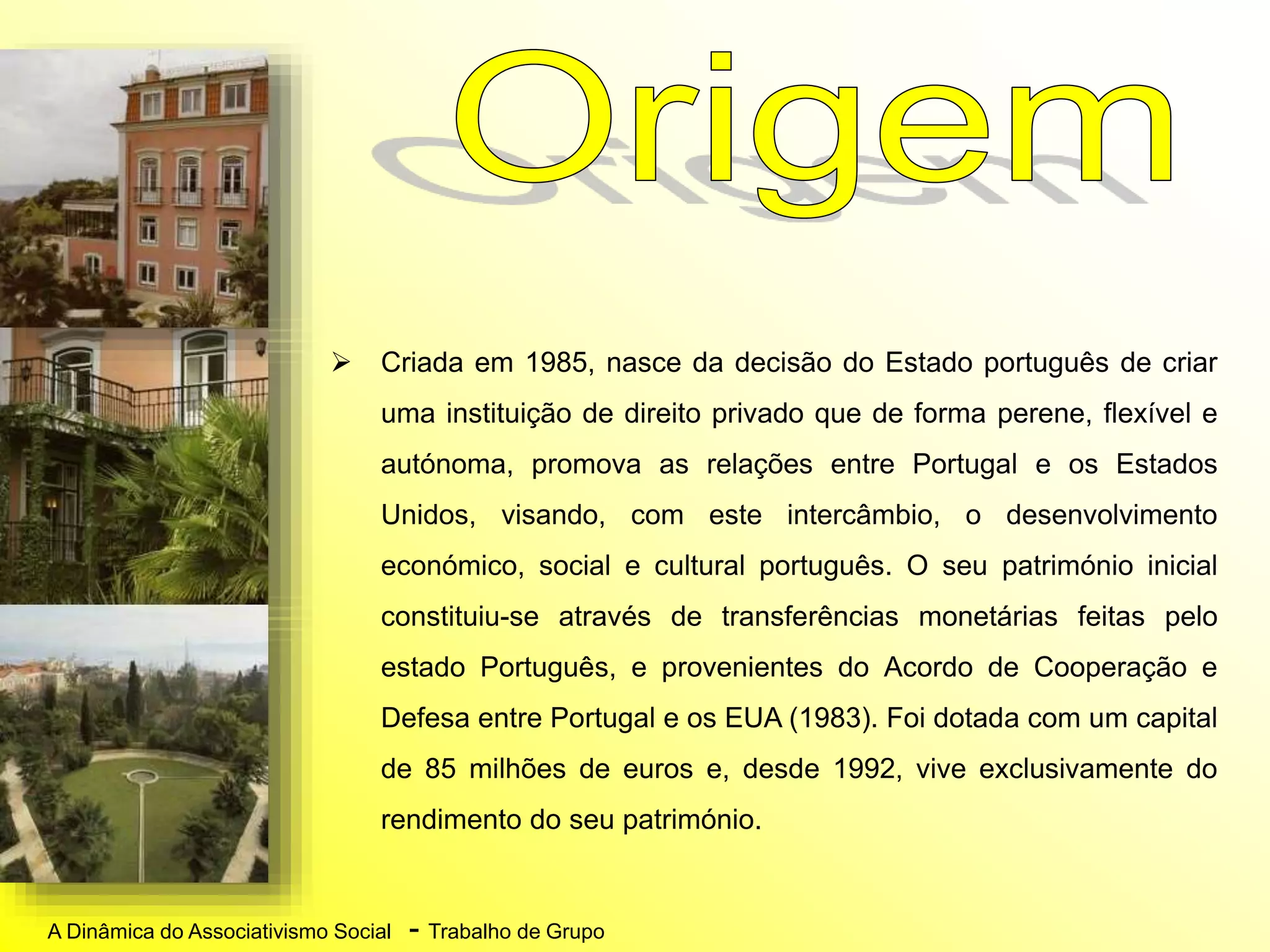 A Dinâmica do Associativismo Social - Trabalho de Grupo
 Criada em 1985, nasce da decisão do Estado português de criar
uma instituição de direito privado que de forma perene, flexível e
autónoma, promova as relações entre Portugal e os Estados
Unidos, visando, com este intercâmbio, o desenvolvimento
económico, social e cultural português. O seu património inicial
constituiu-se através de transferências monetárias feitas pelo
estado Português, e provenientes do Acordo de Cooperação e
Defesa entre Portugal e os EUA (1983). Foi dotada com um capital
de 85 milhões de euros e, desde 1992, vive exclusivamente do
rendimento do seu património.
 