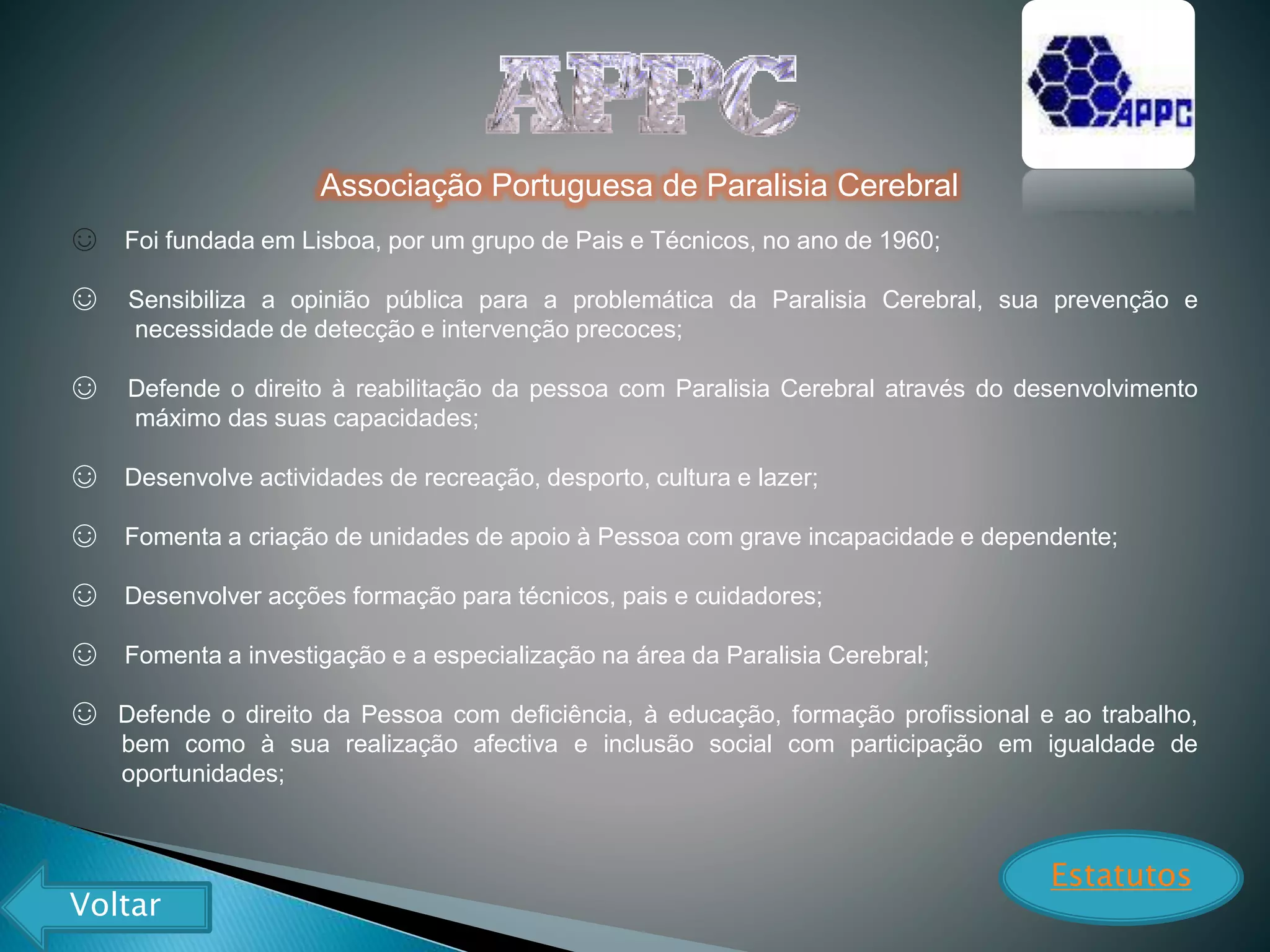 Associação Portuguesa de Paralisia Cerebral
☺ Foi fundada em Lisboa, por um grupo de Pais e Técnicos, no ano de 1960;
☺ Sensibiliza a opinião pública para a problemática da Paralisia Cerebral, sua prevenção e
necessidade de detecção e intervenção precoces;
☺ Defende o direito à reabilitação da pessoa com Paralisia Cerebral através do desenvolvimento
máximo das suas capacidades;
☺ Desenvolve actividades de recreação, desporto, cultura e lazer;
☺ Fomenta a criação de unidades de apoio à Pessoa com grave incapacidade e dependente;
☺ Desenvolver acções formação para técnicos, pais e cuidadores;
☺ Fomenta a investigação e a especialização na área da Paralisia Cerebral;
☺ Defende o direito da Pessoa com deficiência, à educação, formação profissional e ao trabalho,
bem como à sua realização afectiva e inclusão social com participação em igualdade de
oportunidades;
Estatutos
Voltar
 