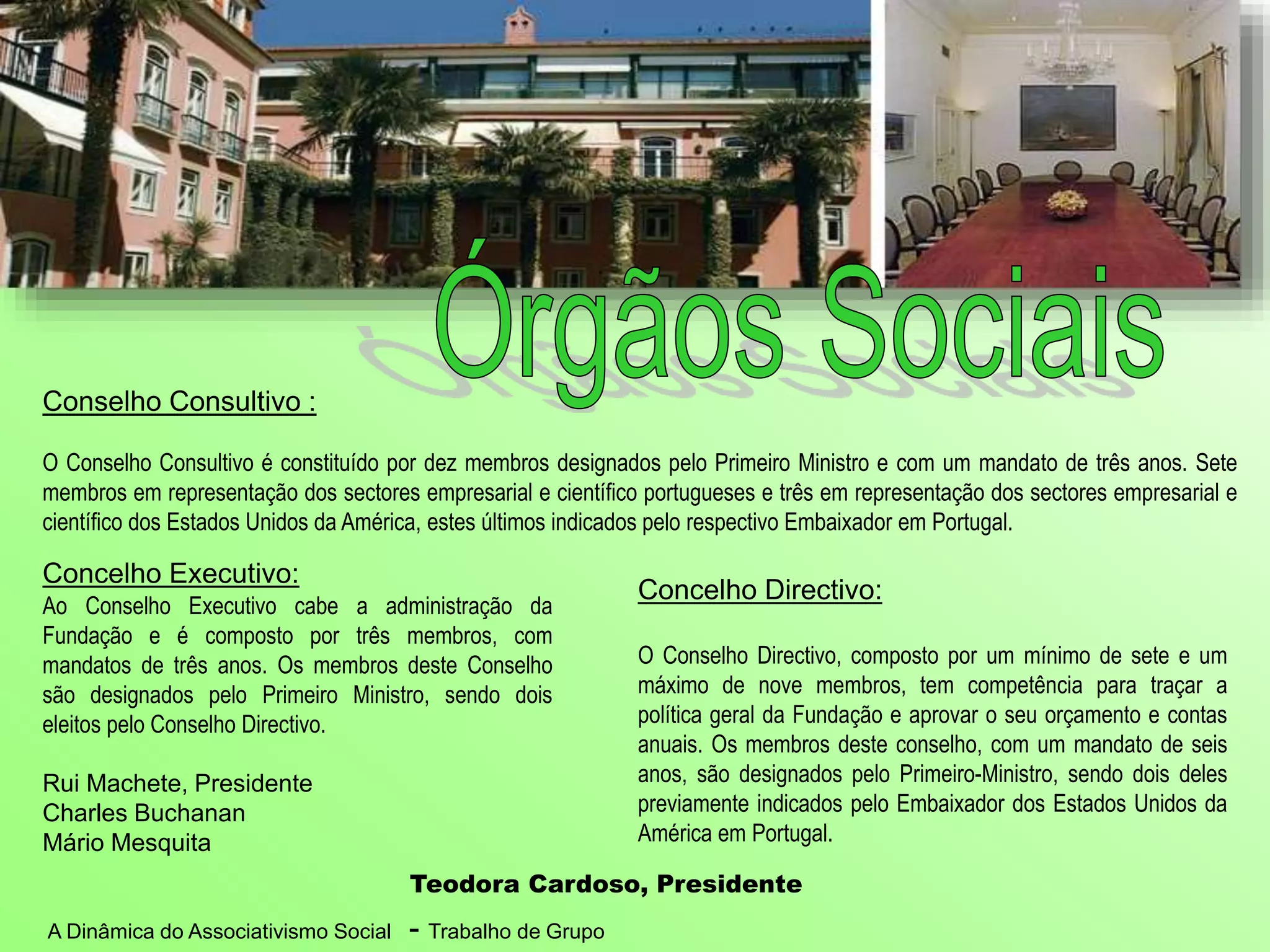 A Dinâmica do Associativismo Social - Trabalho de Grupo
Concelho Directivo:
O Conselho Directivo, composto por um mínimo de sete e um
máximo de nove membros, tem competência para traçar a
política geral da Fundação e aprovar o seu orçamento e contas
anuais. Os membros deste conselho, com um mandato de seis
anos, são designados pelo Primeiro-Ministro, sendo dois deles
previamente indicados pelo Embaixador dos Estados Unidos da
América em Portugal.
Teodora Cardoso, Presidente
Concelho Executivo:
Ao Conselho Executivo cabe a administração da
Fundação e é composto por três membros, com
mandatos de três anos. Os membros deste Conselho
são designados pelo Primeiro Ministro, sendo dois
eleitos pelo Conselho Directivo.
Rui Machete, Presidente
Charles Buchanan
Mário Mesquita
Conselho Consultivo :
O Conselho Consultivo é constituído por dez membros designados pelo Primeiro Ministro e com um mandato de três anos. Sete
membros em representação dos sectores empresarial e científico portugueses e três em representação dos sectores empresarial e
científico dos Estados Unidos da América, estes últimos indicados pelo respectivo Embaixador em Portugal.
 