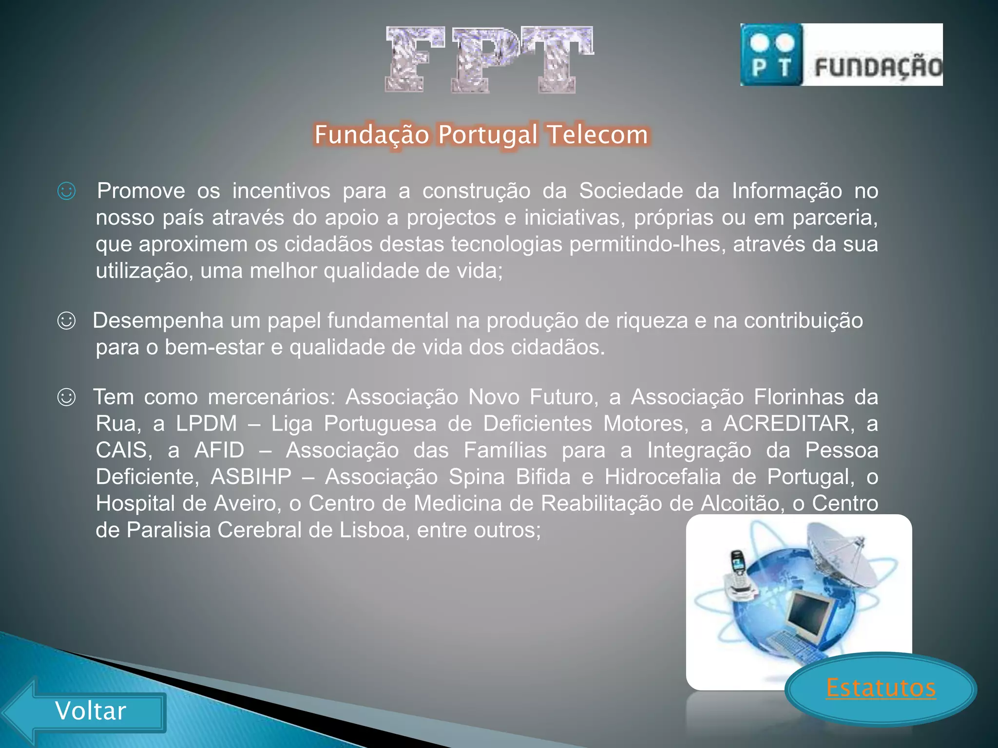 Fundação Portugal Telecom
☺ Promove os incentivos para a construção da Sociedade da Informação no
nosso país através do apoio a projectos e iniciativas, próprias ou em parceria,
que aproximem os cidadãos destas tecnologias permitindo-lhes, através da sua
utilização, uma melhor qualidade de vida;
☺ Desempenha um papel fundamental na produção de riqueza e na contribuição
para o bem-estar e qualidade de vida dos cidadãos.
☺ Tem como mercenários: Associação Novo Futuro, a Associação Florinhas da
Rua, a LPDM – Liga Portuguesa de Deficientes Motores, a ACREDITAR, a
CAIS, a AFID – Associação das Famílias para a Integração da Pessoa
Deficiente, ASBIHP – Associação Spina Bifida e Hidrocefalia de Portugal, o
Hospital de Aveiro, o Centro de Medicina de Reabilitação de Alcoitão, o Centro
de Paralisia Cerebral de Lisboa, entre outros;
Estatutos
Voltar
 