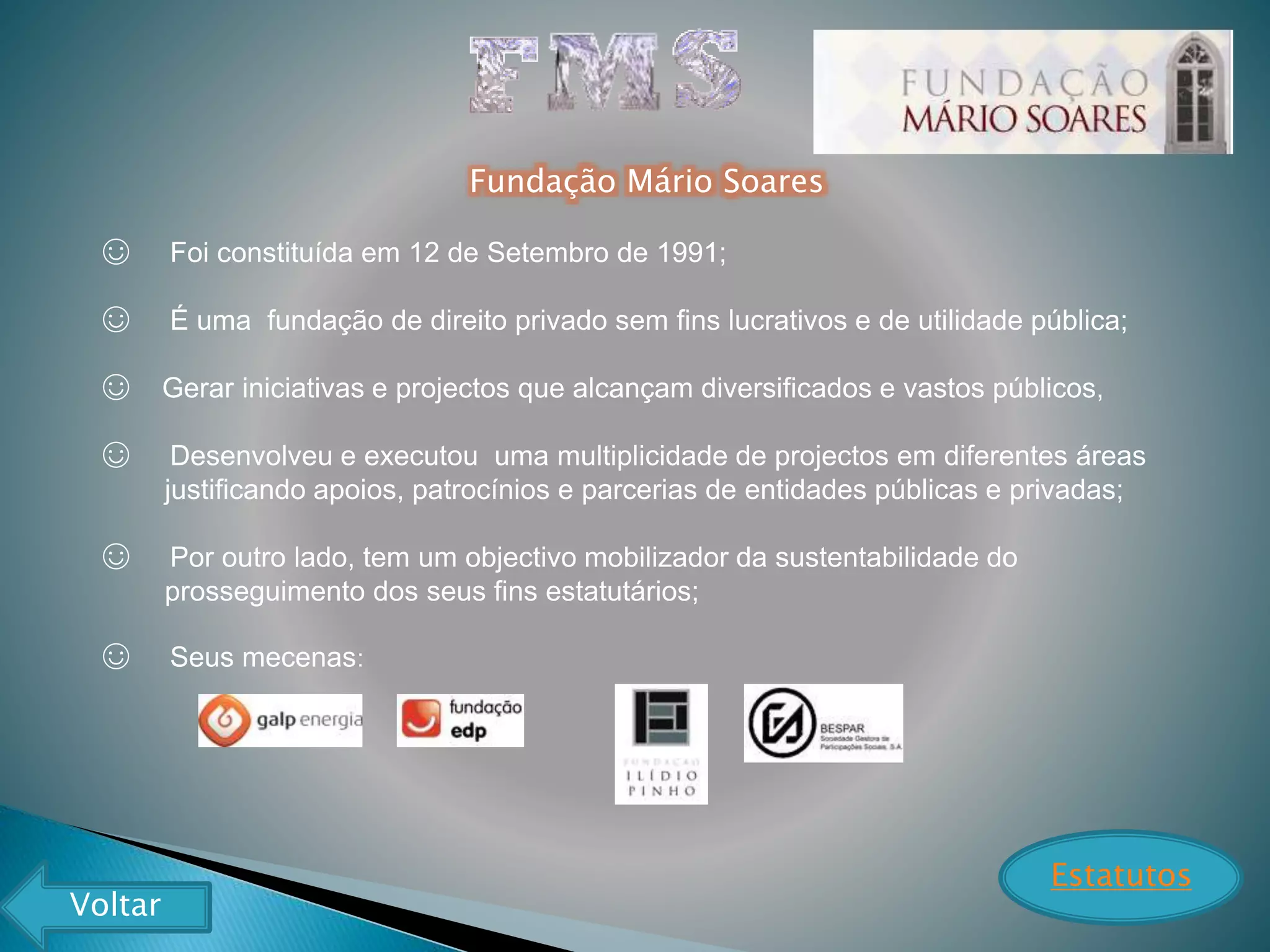 Fundação Mário Soares
☺ Foi constituída em 12 de Setembro de 1991;
☺ É uma fundação de direito privado sem fins lucrativos e de utilidade pública;
☺ Gerar iniciativas e projectos que alcançam diversificados e vastos públicos,
☺ Desenvolveu e executou uma multiplicidade de projectos em diferentes áreas
justificando apoios, patrocínios e parcerias de entidades públicas e privadas;
☺ Por outro lado, tem um objectivo mobilizador da sustentabilidade do
prosseguimento dos seus fins estatutários;
☺ Seus mecenas:
Estatutos
Voltar
 