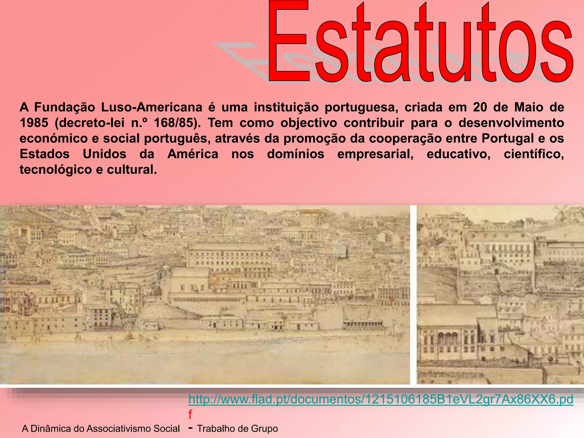 A Dinâmica do Associativismo Social - Trabalho de Grupo
http://www.flad.pt/documentos/1215106185B1eVL2gr7Ax86XX6.pd
f
A Fundação Luso-Americana é uma instituição portuguesa, criada em 20 de Maio de
1985 (decreto-lei n.º 168/85). Tem como objectivo contribuir para o desenvolvimento
económico e social português, através da promoção da cooperação entre Portugal e os
Estados Unidos da América nos domínios empresarial, educativo, científico,
tecnológico e cultural.
 