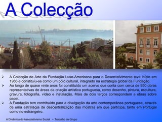 A Dinâmica do Associativismo Social - Trabalho de Grupo
 A Colecção de Arte da Fundação Luso-Americana para o Desenvolvimento teve início em
1986 e constituiu-se como um pólo cultural, integrado na estratégia global da Fundação.
 Ao longo de quase vinte anos foi constituído um acervo que conta com cerca de 950 obras
representativas de áreas da criação artística portuguesa, como desenho, pintura, escultura,
gravura, fotografia, vídeo e instalação. Mais de dois terços correspondem a obras sobre
papel.
 A Fundação tem contribuído para a divulgação da arte contemporânea portuguesa, através
de uma estratégia de descentralização das mostras em que participa, tanto em Portugal
como no estrangeiro.
 