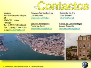 A Dinâmica do Associativismo Social - Trabalho de Grupo
Morada
Rua Sacramento à Lapa,
21
1249-090 Lisboa
Portugal
Tel.: (+351) 213 935 800
Fax.: (+351) 213 963 358
e-mail: fladport@flad.pt
Serviços Administrativos
Luísa Gomes
luisa.gomes@flad.pt
Serviços Financeiros
Fernanda David
fernanda.david@flad.pt
Colecção de Arte
João Silvério
silverio@flad.pt
Centro de Documentação
Leonor Roquette
leonor.roquette@flad.pt
 