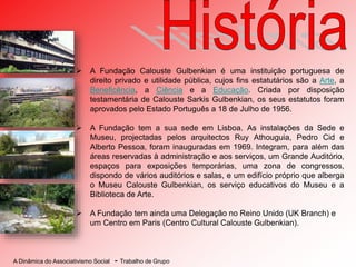 A Dinâmica do Associativismo Social - Trabalho de Grupo
 A Fundação Calouste Gulbenkian é uma instituição portuguesa de
direito privado e utilidade pública, cujos fins estatutários são a Arte, a
Beneficência, a Ciência e a Educação. Criada por disposição
testamentária de Calouste Sarkis Gulbenkian, os seus estatutos foram
aprovados pelo Estado Português a 18 de Julho de 1956.
 A Fundação tem a sua sede em Lisboa. As instalações da Sede e
Museu, projectadas pelos arquitectos Ruy Athouguia, Pedro Cid e
Alberto Pessoa, foram inauguradas em 1969. Integram, para além das
áreas reservadas à administração e aos serviços, um Grande Auditório,
espaços para exposições temporárias, uma zona de congressos,
dispondo de vários auditórios e salas, e um edifício próprio que alberga
o Museu Calouste Gulbenkian, os serviço educativos do Museu e a
Biblioteca de Arte.
 A Fundação tem ainda uma Delegação no Reino Unido (UK Branch) e
um Centro em Paris (Centro Cultural Calouste Gulbenkian).
 