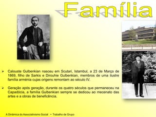 A Dinâmica do Associativismo Social - Trabalho de Grupo
 Calouste Gulbenkian nasceu em Scutari, Istambul, a 23 de Março de
1869, filho de Sarkis e Dirouhie Gulbenkian, membros de uma ilustre
família arménia cujas origens remontam ao século IV.
 Geração após geração, durante os quatro séculos que permaneceu na
Capadócia, a família Gulbenkian sempre se dedicou ao mecenato das
artes e a obras de beneficência.
 
