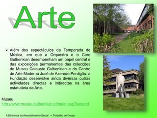 A Dinâmica do Associativismo Social - Trabalho de Grupo
 Além dos espectáculos da Temporada de
Música, em que a Orquestra e o Coro
Gulbenkian desempenham um papel central e
das exposições permanentes das colecções
do Museu Calouste Gulbenkian e do Centro
de Arte Moderna José de Azeredo Perdigão, a
Fundação desenvolve ainda diversas outras
actividades directas e indirectas na área
estatutária da Arte.
Museu
http://www.museu.gulbenkian.pt/main.asp?lang=pt
 