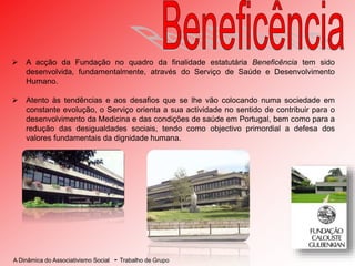 A Dinâmica do Associativismo Social - Trabalho de Grupo
 A acção da Fundação no quadro da finalidade estatutária Beneficência tem sido
desenvolvida, fundamentalmente, através do Serviço de Saúde e Desenvolvimento
Humano.
 Atento às tendências e aos desafios que se lhe vão colocando numa sociedade em
constante evolução, o Serviço orienta a sua actividade no sentido de contribuir para o
desenvolvimento da Medicina e das condições de saúde em Portugal, bem como para a
redução das desigualdades sociais, tendo como objectivo primordial a defesa dos
valores fundamentais da dignidade humana.
 