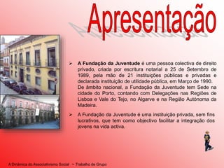 A Dinâmica do Associativismo Social - Trabalho de Grupo
 A Fundação da Juventude é uma pessoa colectiva de direito
privado, criada por escritura notarial a 25 de Setembro de
1989, pela mão de 21 instituições públicas e privadas e
declarada instituição de utilidade pública, em Março de 1990.
De âmbito nacional, a Fundação da Juventude tem Sede na
cidade do Porto, contando com Delegações nas Regiões de
Lisboa e Vale do Tejo, no Algarve e na Região Autónoma da
Madeira.
 A Fundação da Juventude é uma instituição privada, sem fins
lucrativos, que tem como objectivo facilitar a integração dos
jovens na vida activa.
 