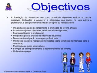 A Dinâmica do Associativismo Social - Trabalho de Grupo
 A Fundação da Juventude tem como principais objectivos realizar ou apoiar
iniciativas destinadas a promover a integração dos jovens na vida activa e
profissional, e designadamente através do apoio ou realização de:
• Programas de apoio ao lançamento e promoção de jovens artistas;
• Incentivos a jovens cientistas, criadores e investigadores;
• Formação técnica e profissional;
• Programas para a criação de empresas de jovens;
• Bolsas de investigação e estágios profissionais;
• Promoção e apoio à realização de debates sobre temáticas de interesse para a
Juventude;
• Publicações e guias informativos;
• Serviços de acompanhamento e aconselhamento de jovens;
• Clube de emprego.
 