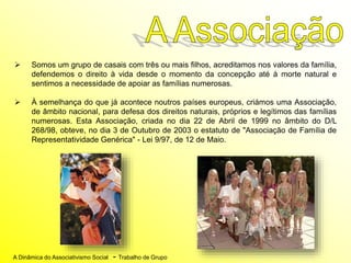 A Dinâmica do Associativismo Social - Trabalho de Grupo
 Somos um grupo de casais com três ou mais filhos, acreditamos nos valores da família,
defendemos o direito à vida desde o momento da concepção até à morte natural e
sentimos a necessidade de apoiar as famílias numerosas.
 À semelhança do que já acontece noutros países europeus, criámos uma Associação,
de âmbito nacional, para defesa dos direitos naturais, próprios e legítimos das famílias
numerosas. Esta Associação, criada no dia 22 de Abril de 1999 no âmbito do D/L
268/98, obteve, no dia 3 de Outubro de 2003 o estatuto de "Associação de Família de
Representatividade Genérica" - Lei 9/97, de 12 de Maio.
 