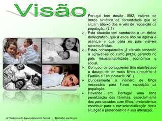 A Dinâmica do Associativismo Social - Trabalho de Grupo
 Portugal tem desde 1982, valores do
índice sintético de fecundidade que se
situam abaixo dos níveis de reposição da
população. (2.1)
 Esta situação tem conduzido a um défice
demográfico, que a cada ano se agrava e
acentua e que gera no país visíveis
consequências.
 Estas consequências já visíveis tenderão
a agravar-se no curto prazo, gerando no
país insustentabilidade económica e
social.
 Contudo, os portugueses têm manifestado
o desejo de ter mais filhos (Inquérito à
Família e Fecundidade INE ).
 Curiosamente o número de filhos
necessário para haver reposição da
população.
 Havendo em Portugal uma forte
penalização das famílias, especialmente
dos pais casados com filhos, pretendemos
contribuir para a consciencialização desta
situação e pretendemos a sua alteração.
 