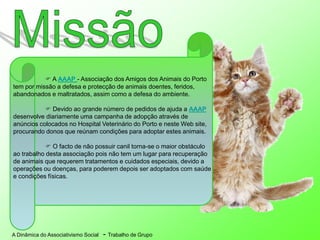 A Dinâmica do Associativismo Social - Trabalho de Grupo
 A AAAP - Associação dos Amigos dos Animais do Porto
tem por missão a defesa e protecção de animais doentes, feridos,
abandonados e maltratados, assim como a defesa do ambiente.
 Devido ao grande número de pedidos de ajuda a AAAP
desenvolve diariamente uma campanha de adopção através de
anúncios colocados no Hospital Veterinário do Porto e neste Web site,
procurando donos que reúnam condições para adoptar estes animais.
 O facto de não possuir canil torna-se o maior obstáculo
ao trabalho desta associação pois não tem um lugar para recuperação
de animais que requerem tratamentos e cuidados especiais, devido a
operações ou doenças, para poderem depois ser adoptados com saúde
e condições físicas.
 