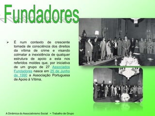 A Dinâmica do Associativismo Social - Trabalho de Grupo
 É num contexto de crescente
tomada de consciência dos direitos
da vítima de crime e visando
colmatar a inexistência de qualquer
estrutura de apoio a esta nos
referidos moldes que, por iniciativa
de um grupo de 27 Associados
Fundadores nasce em 25 de Junho
de 1990 a Associação Portuguesa
de Apoio à Vítima.
 