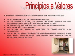 A Dinâmica do Associativismo Social - Trabalho de Grupo
A Associação Portuguesa de Apoio à Vítima reconhece-se enquanto organização:
 de SOLIDARIEDADE SOCIAL SEM FINS LUCRATIVOS;
 de VOLUNTARIADO SOCIAL com presença NACIONAL, integrada nas redes
internacionais de COOPERAÇÃO à escala EUROPEIA e GLOBAL;
 INDEPENDENTE e AUTÓNOMA dos poderes políticos e de outras instituições;
 APOLÍTICA e NÃO CONFESSIONAL;
 que se rege pelo princípio da IGUALDADE DE OPORTUNIDADES e de
TRATAMENTO;
 que se rege pelo princípio da NÃO DISCRIMINAÇÃO em função do género, raça ou
etnia, religião, orientação sexual, idade, condição sócio económica, nível de
escolaridade, ideologia ou outros.
 