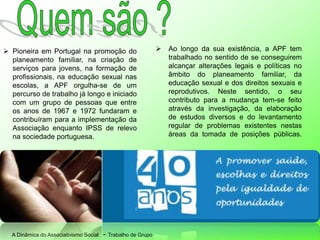A Dinâmica do Associativismo Social - Trabalho de Grupo
 Pioneira em Portugal na promoção do
planeamento familiar, na criação de
serviços para jovens, na formação de
profissionais, na educação sexual nas
escolas, a APF orgulha-se de um
percurso de trabalho já longo e iniciado
com um grupo de pessoas que entre
os anos de 1967 e 1972 fundaram e
contribuíram para a implementação da
Associação enquanto IPSS de relevo
na sociedade portuguesa.
 Ao longo da sua existência, a APF tem
trabalhado no sentido de se conseguirem
alcançar alterações legais e políticas no
âmbito do planeamento familiar, da
educação sexual e dos direitos sexuais e
reprodutivos. Neste sentido, o seu
contributo para a mudança tem-se feito
através da investigação, da elaboração
de estudos diversos e do levantamento
regular de problemas existentes nestas
áreas da tomada de posições públicas.
 