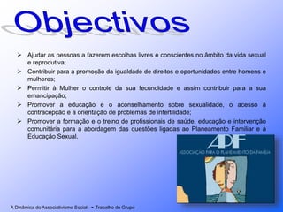 A Dinâmica do Associativismo Social - Trabalho de Grupo
 Ajudar as pessoas a fazerem escolhas livres e conscientes no âmbito da vida sexual
e reprodutiva;
 Contribuir para a promoção da igualdade de direitos e oportunidades entre homens e
mulheres;
 Permitir à Mulher o controle da sua fecundidade e assim contribuir para a sua
emancipação;
 Promover a educação e o aconselhamento sobre sexualidade, o acesso à
contracepção e a orientação de problemas de infertilidade;
 Promover a formação e o treino de profissionais de saúde, educação e intervenção
comunitária para a abordagem das questões ligadas ao Planeamento Familiar e à
Educação Sexual.
 