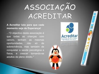 A Acreditar luta para que cada
momento seja de Esperança!
...“O objectivo desta associação é
que todas as crianças com
cancro, tenham as mesmas
oportunidades, não só de
sobrevivência, mas também de
conquistar a saúde psicológica e
física, e crescer tornando-se
adultos de pleno direito."
 