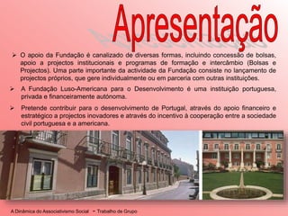 A Dinâmica do Associativismo Social - Trabalho de Grupo
 A Fundação Luso-Americana para o Desenvolvimento é uma instituição portuguesa,
privada e financeiramente autónoma.
 Pretende contribuir para o desenvolvimento de Portugal, através do apoio financeiro e
estratégico a projectos inovadores e através do incentivo à cooperação entre a sociedade
civil portuguesa e a americana.
 O apoio da Fundação é canalizado de diversas formas, incluindo concessão de bolsas,
apoio a projectos institucionais e programas de formação e intercâmbio (Bolsas e
Projectos). Uma parte importante da actividade da Fundação consiste no lançamento de
projectos próprios, que gere individualmente ou em parceria com outras instituições.
 