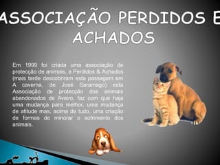 Em 1999 foi criada uma associação de
protecção de animais, a Perdidos & Achados
(mais tarde descobriram esta passagem em
A caverna, de José Saramago) esta
Associação de protecção dos animais
abandonados de Aveiro, faz com que haja
uma mudança para melhor, uma mudança
de atitude mas, acima de tudo, uma criação
de formas de minorar o sofrimento dos
animais.
 