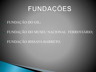 FUNDAÇÃO DO GIL;
FUNDAÇÃO DO MUSEU NACIONAL FERROVIÁRIO;
FUNDAÇÃO BISSAYA BARRETO.
 