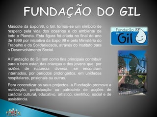 Mascote da Expo’98, o Gil, tornou-se um símbolo de
respeito pela vida dos oceanos e do ambiente de
todo o Planeta. Esta figura foi criada no final do ano
de 1999 por iniciativa da Expo 98 e pelo Ministério do
Trabalho e da Solidariedade, através do Instituto para
o Desenvolvimento Social.
A Fundação do Gil tem como fins principais contribuir
para o bem estar, das crianças e dos jovens que, por
razões de natureza diversa, se encontram
internados, por períodos prolongados, em unidades
hospitalares, prisionais ou outras.
Para concretizar os seus projectos, a Fundação promove a
realização, participação ou patrocínio de acções de
carácter cultural, educativo, artístico, científico, social e de
assistência.
 