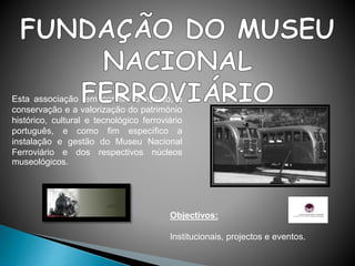 Objectivos:
Institucionais, projectos e eventos.
Esta associação tem por fim o estudo, a
conservação e a valorização do património
histórico, cultural e tecnológico ferroviário
português, e como fim específico a
instalação e gestão do Museu Nacional
Ferroviário e dos respectivos núcleos
museológicos.
 