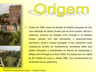 A Dinâmica do Associativismo Social - Trabalho de Grupo
 Criada em 1985, nasce da decisão do Estado português de criar
uma instituição de direito privado que de forma perene, flexível e
autónoma, promova as relações entre Portugal e os Estados
Unidos, visando, com este intercâmbio, o desenvolvimento
económico, social e cultural português. O seu património inicial
constituiu-se através de transferências monetárias feitas pelo
estado Português, e provenientes do Acordo de Cooperação e
Defesa entre Portugal e os EUA (1983). Foi dotada com um capital
de 85 milhões de euros e, desde 1992, vive exclusivamente do
rendimento do seu património.
 