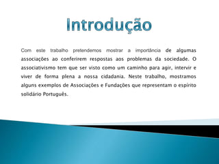 Com este trabalho pretendemos mostrar a importância de algumas
associações ao conferirem respostas aos problemas da sociedade. O
associativismo tem que ser visto como um caminho para agir, intervir e
viver de forma plena a nossa cidadania. Neste trabalho, mostramos
alguns exemplos de Associações e Fundações que representam o espírito
solidário Português.
 