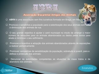 ☺ ABRA é uma associação sem fins lucrativos formada em Braga, em Março de 2005.
☺ Promove e sensibiliza a população para a esterilização dos seus animais com vista
à diminuição dos animais de rua;
☺ O seu grande objectivo é ajudar o canil municipal no intuito de arranjar o maior
número de adopções para os animais abandonados ou dados pelos donos para
abate e minimizar o seu sofrimento.
☺ Promove e incentiva a adopção dos animais abandonados através de exposições
a realizar periodicamente;
☺ Promover campanhas de sensibilização da população, sobretudo a juvenil, para a
defesa e protecção dos animais;
☺ Denunciar às autoridades competentes as situações de maus tratos e de
abandono dos animais;
☺ …
Associação Bracarense Amigos dos Animais
Estatutos
Voltar
 