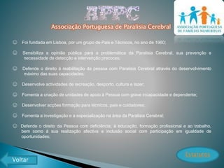 Associação Portuguesa de Paralisia Cerebral
☺ Foi fundada em Lisboa, por um grupo de Pais e Técnicos, no ano de 1960;
☺ Sensibiliza a opinião pública para a problemática da Paralisia Cerebral, sua prevenção e
necessidade de detecção e intervenção precoces;
☺ Defende o direito à reabilitação da pessoa com Paralisia Cerebral através do desenvolvimento
máximo das suas capacidades;
☺ Desenvolve actividades de recreação, desporto, cultura e lazer;
☺ Fomenta a criação de unidades de apoio à Pessoa com grave incapacidade e dependente;
☺ Desenvolver acções formação para técnicos, pais e cuidadores;
☺ Fomenta a investigação e a especialização na área da Paralisia Cerebral;
☺ Defende o direito da Pessoa com deficiência, à educação, formação profissional e ao trabalho,
bem como à sua realização afectiva e inclusão social com participação em igualdade de
oportunidades;
Estatutos
Voltar
 