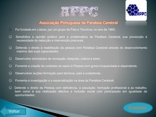 Associação Portuguesa de Paralisia Cerebral
☺ Foi fundada em Lisboa, por um grupo de Pais e Técnicos, no ano de 1960;
☺ Sensibiliza a opinião pública para a problemática da Paralisia Cerebral, sua prevenção e
necessidade de detecção e intervenção precoces;
☺ Defende o direito à reabilitação da pessoa com Paralisia Cerebral através do desenvolvimento
máximo das suas capacidades;
☺ Desenvolve actividades de recreação, desporto, cultura e lazer;
☺ Fomenta a criação de unidades de apoio à Pessoa com grave incapacidade e dependente;
☺ Desenvolver acções formação para técnicos, pais e cuidadores;
☺ Fomenta a investigação e a especialização na área da Paralisia Cerebral;
☺ Defende o direito da Pessoa com deficiência, à educação, formação profissional e ao trabalho,
bem como à sua realização afectiva e inclusão social com participação em igualdade de
oportunidades;
Estatutos
Voltar
 