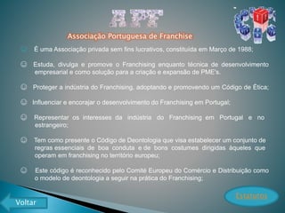 Associação Portuguesa de Franchise
☺ É uma Associação privada sem fins lucrativos, constituída em Março de 1988;
☺ Estuda, divulga e promove o Franchising enquanto técnica de desenvolvimento
empresarial e como solução para a criação e expansão de PME's.
☺ Proteger a indústria do Franchising, adoptando e promovendo um Código de Ética;
☺ Influenciar e encorajar o desenvolvimento do Franchising em Portugal;
☺ Representar os interesses da indústria do Franchising em Portugal e no
estrangeiro;
☺ Tem como presente o Código de Deontologia que visa estabelecer um conjunto de
regras essenciais de boa conduta e de bons costumes dirigidas àqueles que
operam em franchising no território europeu;
☺ Este código é reconhecido pelo Comité Europeu do Comércio e Distribuição como
o modelo de deontologia a seguir na prática do Franchising;
Estatutos
Voltar
 