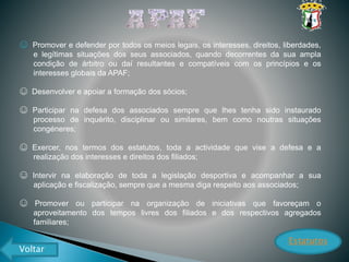 ☺ Promover e defender por todos os meios legais, os interesses, direitos, liberdades,
e legítimas situações dos seus associados, quando decorrentes da sua ampla
condição de árbitro ou daí resultantes e compatíveis com os princípios e os
interesses globais da APAF;
☺ Desenvolver e apoiar a formação dos sócios;
☺ Participar na defesa dos associados sempre que lhes tenha sido instaurado
processo de inquérito, disciplinar ou similares, bem como noutras situações
congéneres;
☺ Exercer, nos termos dos estatutos, toda a actividade que vise a defesa e a
realização dos interesses e direitos dos filiados;
☺ Intervir na elaboração de toda a legislação desportiva e acompanhar a sua
aplicação e fiscalização, sempre que a mesma diga respeito aos associados;
☺ Promover ou participar na organização de iniciativas que favoreçam o
aproveitamento dos tempos livres dos filiados e dos respectivos agregados
familiares;
Estatutos
Voltar
 