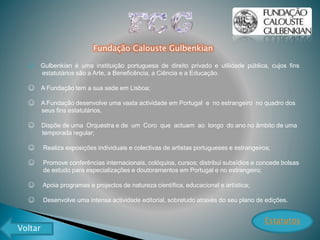 Fundação Calouste Gulbenkian
☺ Gulbenkian é uma instituição portuguesa de direito privado e utilidade pública, cujos fins
estatutários são a Arte, a Beneficência, a Ciência e a Educação.
☺ A Fundação tem a sua sede em Lisboa;
☺ A Fundação desenvolve uma vasta actividade em Portugal e no estrangeiro no quadro dos
seus fins estatutários,
☺ Dispõe de uma Orquestra e de um Coro que actuam ao longo do ano no âmbito de uma
temporada regular;
☺ Realiza exposições individuais e colectivas de artistas portugueses e estrangeiros;
☺ Promove conferências internacionais, colóquios, cursos; distribui subsídios e concede bolsas
de estudo para especializações e doutoramentos em Portugal e no estrangeiro;
☺ Apoia programas e projectos de natureza científica, educacional e artística;
☺ Desenvolve uma intensa actividade editorial, sobretudo através do seu plano de edições.
Estatutos
Voltar
 