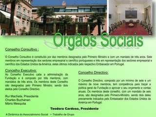 A Dinâmica do Associativismo Social - Trabalho de Grupo
Concelho Directivo:
O Conselho Directivo, composto por um mínimo de sete e um
máximo de nove membros, tem competência para traçar a
política geral da Fundação e aprovar o seu orçamento e contas
anuais. Os membros deste conselho, com um mandato de seis
anos, são designados pelo Primeiro-Ministro, sendo dois deles
previamente indicados pelo Embaixador dos Estados Unidos da
América em Portugal.
Teodora Cardoso, Presidente
Concelho Executivo:
Ao Conselho Executivo cabe a administração da
Fundação e é composto por três membros, com
mandatos de três anos. Os membros deste Conselho
são designados pelo Primeiro Ministro, sendo dois
eleitos pelo Conselho Directivo.
Rui Machete, Presidente
Charles Buchanan
Mário Mesquita
Conselho Consultivo :
O Conselho Consultivo é constituído por dez membros designados pelo Primeiro Ministro e com um mandato de três anos. Sete
membros em representação dos sectores empresarial e científico portugueses e três em representação dos sectores empresarial e
científico dos Estados Unidos da América, estes últimos indicados pelo respectivo Embaixador em Portugal.
 