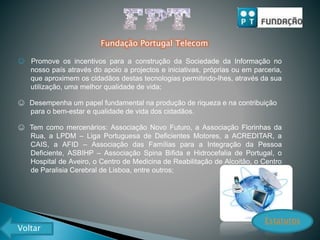 Fundação Portugal Telecom
☺ Promove os incentivos para a construção da Sociedade da Informação no
nosso país através do apoio a projectos e iniciativas, próprias ou em parceria,
que aproximem os cidadãos destas tecnologias permitindo-lhes, através da sua
utilização, uma melhor qualidade de vida;
☺ Desempenha um papel fundamental na produção de riqueza e na contribuição
para o bem-estar e qualidade de vida dos cidadãos.
☺ Tem como mercenários: Associação Novo Futuro, a Associação Florinhas da
Rua, a LPDM – Liga Portuguesa de Deficientes Motores, a ACREDITAR, a
CAIS, a AFID – Associação das Famílias para a Integração da Pessoa
Deficiente, ASBIHP – Associação Spina Bifida e Hidrocefalia de Portugal, o
Hospital de Aveiro, o Centro de Medicina de Reabilitação de Alcoitão, o Centro
de Paralisia Cerebral de Lisboa, entre outros;
Estatutos
Voltar
 