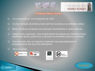 Fundação Mário Soares
☺ Foi constituída em 12 de Setembro de 1991;
☺ É uma fundação de direito privado sem fins lucrativos e de utilidade pública;
☺ Gerar iniciativas e projectos que alcançam diversificados e vastos públicos,
☺ Desenvolveu e executou uma multiplicidade de projectos em diferentes áreas
justificando apoios, patrocínios e parcerias de entidades públicas e privadas;
☺ Por outro lado, tem um objectivo mobilizador da sustentabilidade do
prosseguimento dos seus fins estatutários;
☺ Seus mecenas:
Estatutos
Voltar
 
