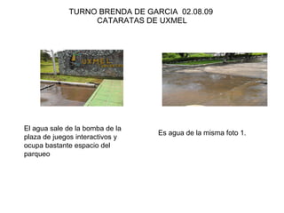 TURNO BRENDA DE GARCIA  02.08.09  CATARATAS DE UXMEL El agua sale de la bomba de la plaza de juegos interactivos y ocupa bastante espacio del parqueo Es agua de la misma foto 1. 