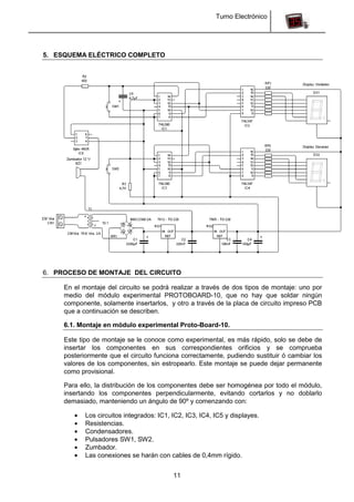 Turno Electrónico
11
5. ESQUEMA ELÉCTRICO COMPLETO
6. PROCESO DE MONTAJE DEL CIRCUITO
En el montaje del circuito se podrá realizar a través de dos tipos de montaje: uno por
medio del módulo experimental PROTOBOARD-10, que no hay que soldar ningún
componente, solamente insertarlos, y otro a través de la placa de circuito impreso PCB
que a continuación se describen.
6.1. Montaje en módulo experimental Proto-Board-10.
Este tipo de montaje se le conoce como experimental, es más rápido, solo se debe de
insertar los componentes en sus correspondientes orificios y se comprueba
posteriormente que el circuito funciona correctamente, pudiendo sustituir ó cambiar los
valores de los componentes, sin estropearlo. Este montaje se puede dejar permanente
como provisional.
Para ello, la distribución de los componentes debe ser homogénea por todo el módulo,
insertando los componentes perpendicularmente, evitando cortarlos y no doblarlo
demasiado, manteniendo un ángulo de 90º y comenzando con:
Los circuitos integrados: IC1, IC2, IC3, IC4, IC5 y displayes.
Resistencias.
Condensadores.
Pulsadores SW1, SW2.
Zumbador.
Las conexiones se harán con cables de 0,4mm rígido.
 