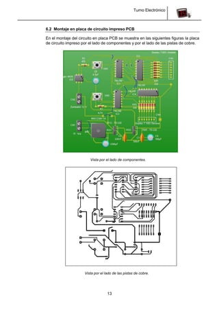 Turno Electrónico
13
6.2 Montaje en placa de circuito impreso PCB
En el montaje del circuito en placa PCB se muestra en las siguientes figuras la placa
de circuito impreso por el lado de componentes y por el lado de las pistas de cobre.
Vista por el lado de componentes.
Vista por el lado de las pistas de cobre.
 