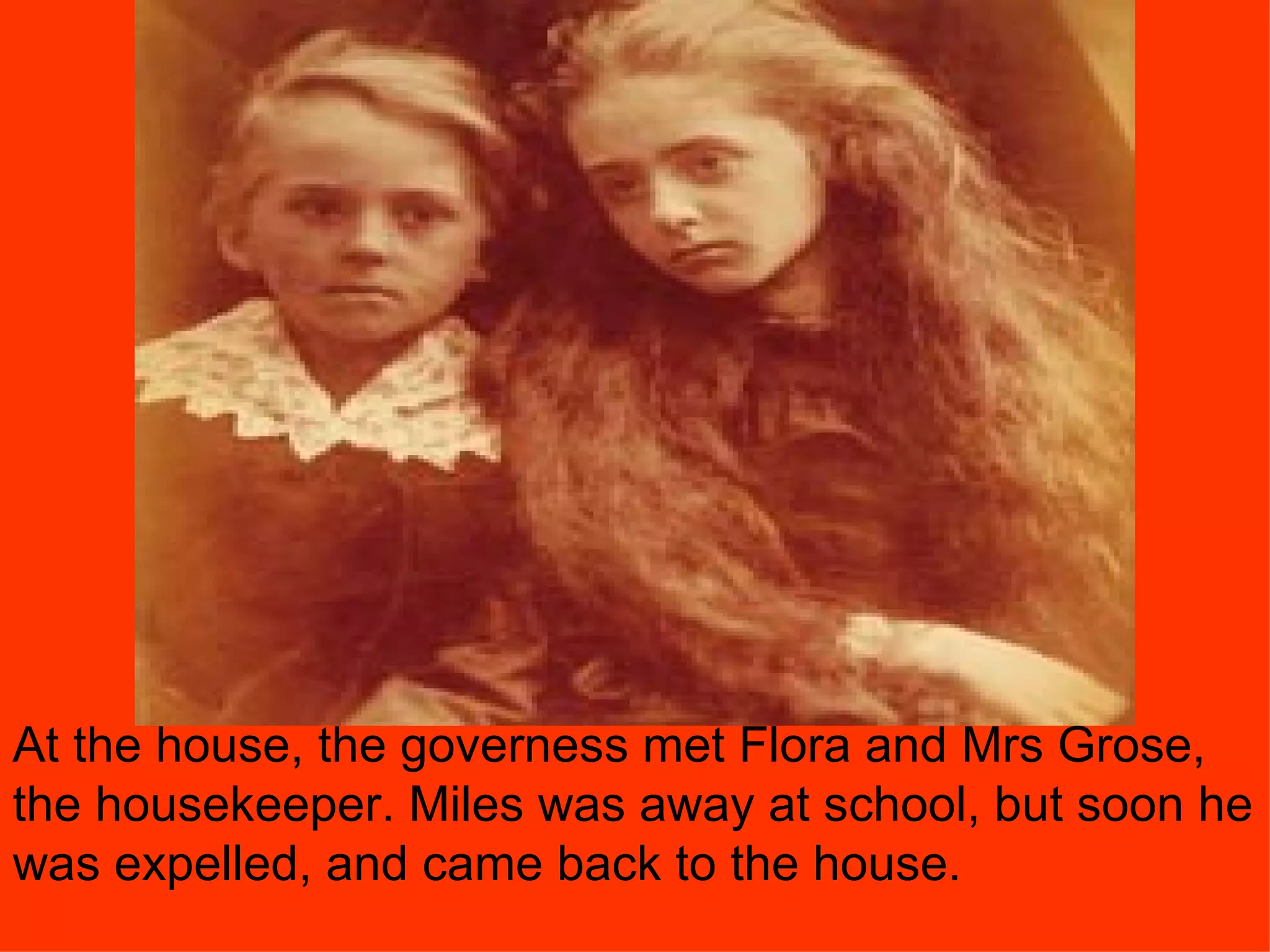 At the house, the governess met Flora and Mrs Grose, the housekeeper. Miles was away at school, but soon he was expelled, and came back to the house. 