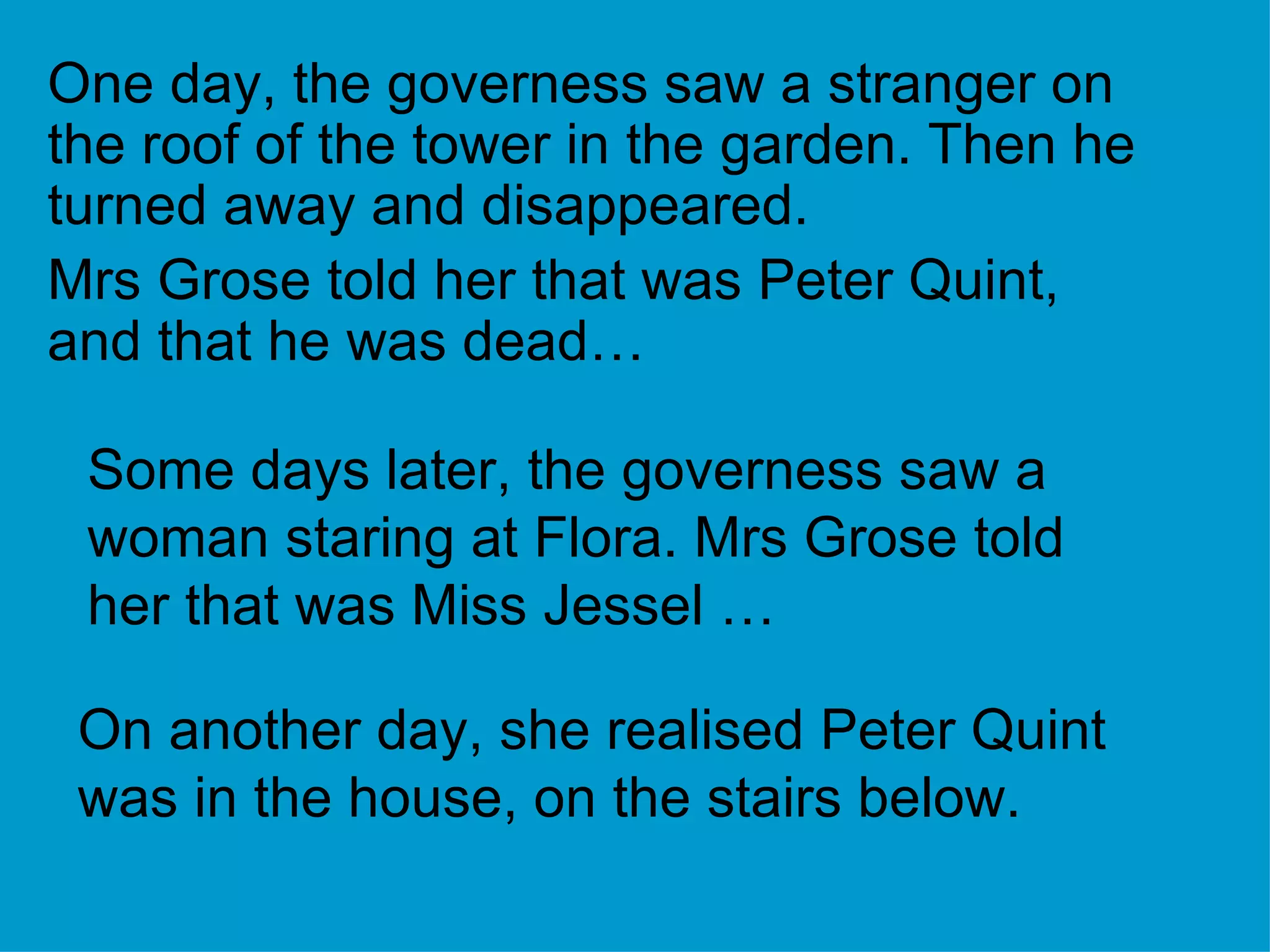 One day, the governess saw a stranger on the roof of the tower in the garden. Then he turned away and disappeared. Mrs Grose told her that was Peter Quint, and that he was dead… Some days later, the governess saw a woman staring at Flora. Mrs Grose told her that was Miss Jessel … On another day, she realised Peter Quint was in the house, on the stairs below. 