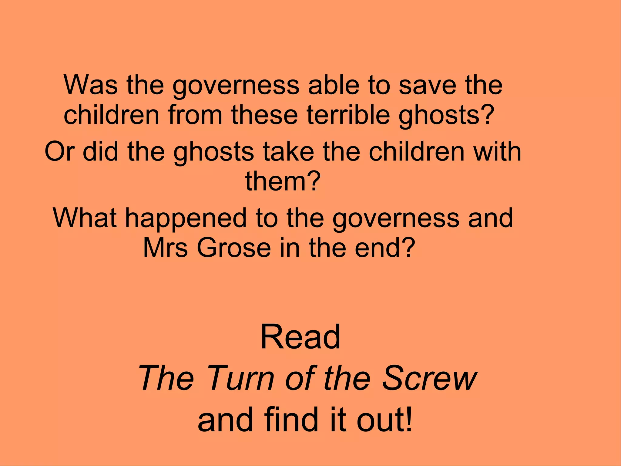 Read  The Turn of the Screw and find it out! Was the governess able to save the children from these terrible ghosts?  Or did the ghosts take the children with them? What happened to the governess and Mrs Grose in the end?  