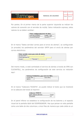 C 
MANUAL DE USUARIO 
Fecha: 29/10/13 
Página: 2 de 9 
Por partes. En el primer marco de la parte superior izquierda se indican los valores de conexión con el servidor de mySql. Salvo indicación expresa, estos valores no se deben cambiar: 
En el marco “Datos servidor correo para el envio de alertas”, se configurarán (si procede) los parámetros del servidor SMTP para el envío de alertas por correo electrónico: 
Del mismo modo, si está contratado el servicio de alertas a través de SMS con CLICKATELL, los parámetros de configuración de este servicio se indicarán aquí: 
En el marco “Cabecera TICKETS”, se puede indicar el texto que se mostrará en la cabecera del ticket al imprimir: 
En el panel inferior se establece la configuración de los botones y el aspecto visual de la pantalla táctil del DISPENSADOR. Hay que pensar en esta pantalla como una tabla de dos columnas y cinco filas de manera que cada celda es un www.turnoges.es 
 