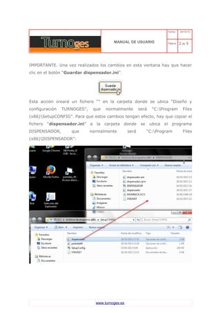 C 
MANUAL DE USUARIO 
Fecha: 29/10/13 
Página: 2 de 9 
IMPORTANTE. Una vez realizados los cambios en esta ventana hay que hacer clic en el botón “Guardar dispensador.ini”. 
Esta acción creará un fichero “” en la carpeta donde se ubica “Diseño y configuración TURNOGES”, que normalmente será “C:Program Files (x86)SetupCONFIG”. Para que estos cambios tengan efecto, hay que copiar el fichero “dispensador.ini” a la carpeta donde se ubica el programa DISPENSADOR, que normalmente será “C:Program Files (x86)DISPENSADOR”: 
www.turnoges.es 
 