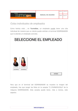 C 
MANUAL DE USUARIO 
Fecha: 29/10/13 
Página: 2 de 9 
Colas individuales de empleados 
Como hemos visto , en TurnoGes, un empleado puede tener una cola individual de manera que un cliente puede solicitar al terminal DISPENSADOR que le atienda un empleado concreto. 
Para que en el terminal del DISPENSADOR se muestre la imagen del empleado, hay que cargar las fotos en la carpeta “C:TURNOSCOLA” de la máquina DISPENSADOR. Esta carpeta puede tener, más o menos, este aspecto: www.turnoges.es 
 