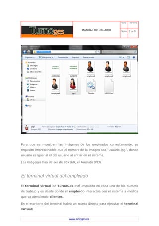 C 
MANUAL DE USUARIO 
Fecha: 29/10/13 
Página: 2 de 9 
Para que se muestren las imágenes de los empleados correctamente, es requisito imprescindible que el nombre de la imagen sea “usuario.jpg”, donde usuario es igual al id del usuario al entrar en el sistema. 
Las imágenes han de ser de 95x160, en formato JPEG. 
El terminal virtual del empleado 
El terminal virtual de TurnoGes está instalado en cada uno de los puestos de trabajo y es desde donde el empleado interactua con el sistema a medida que va atendiendo clientes. 
En el escritorio del terminal habrá un acceso directo para ejecutar el terminal virtual: 
www.turnoges.es 
 
